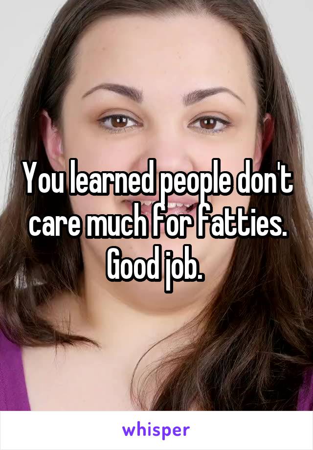You learned people don't care much for fatties. Good job. 