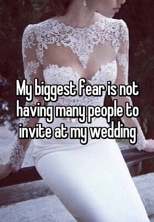 My biggest fear is not having many people to invite at my wedding