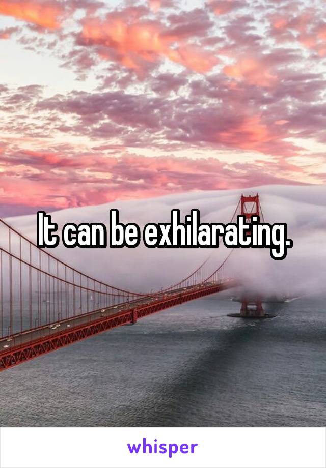 It can be exhilarating.