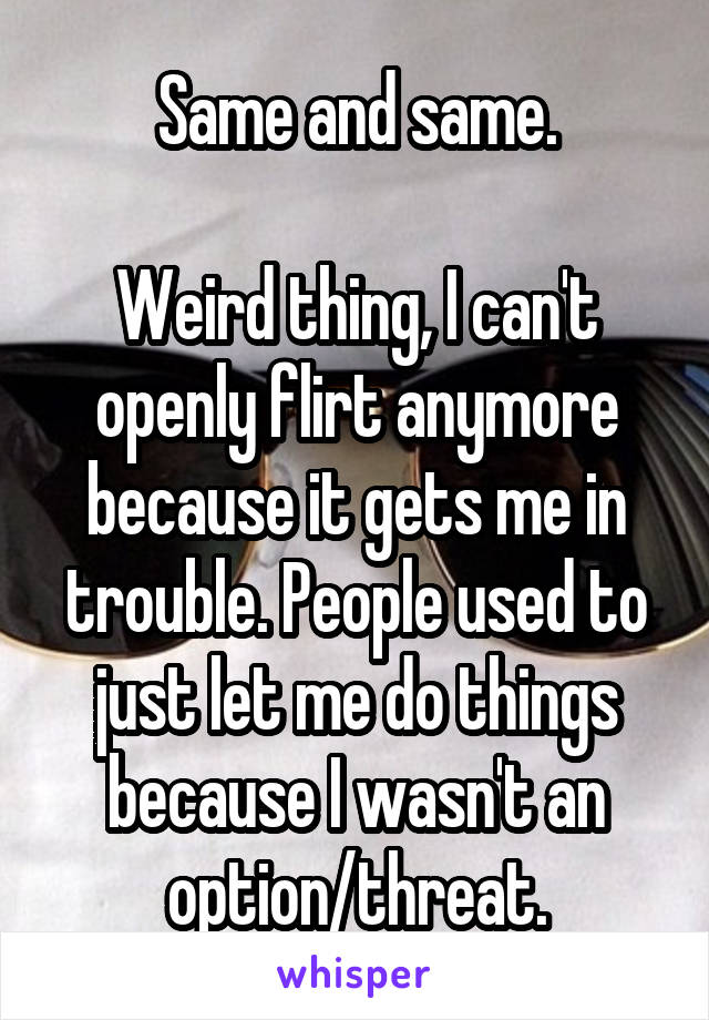 Same and same.

Weird thing, I can't openly flirt anymore because it gets me in trouble. People used to just let me do things because I wasn't an option/threat.