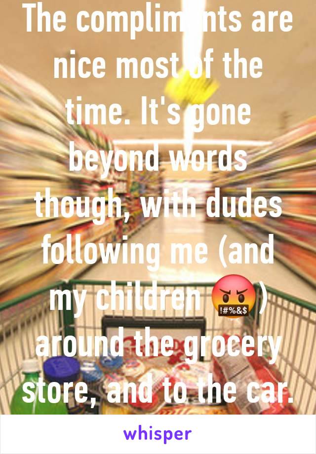 The compliments are nice most of the time. It's gone beyond words though, with dudes following me (and my children 🤬) around the grocery store, and to the car. That part is scary. 