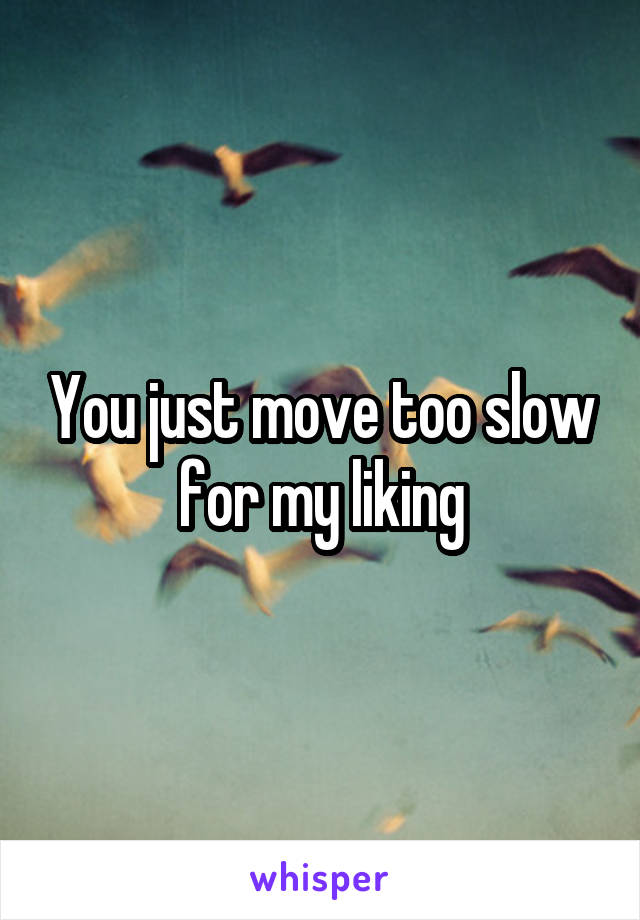 You just move too slow for my liking