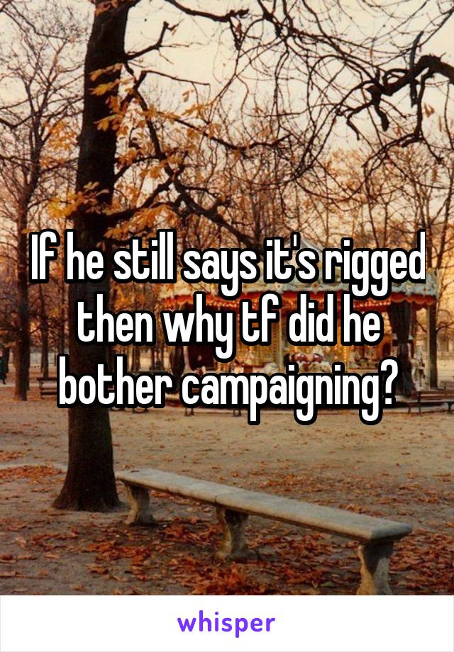 If he still says it's rigged then why tf did he bother campaigning?