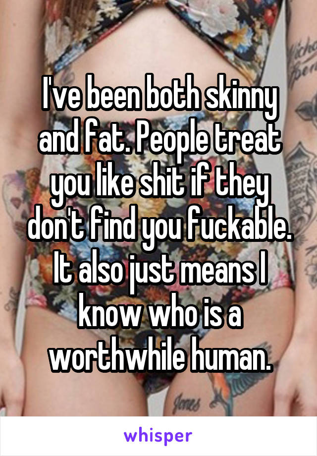 I've been both skinny and fat. People treat you like shit if they don't find you fuckable.
It also just means I know who is a worthwhile human.