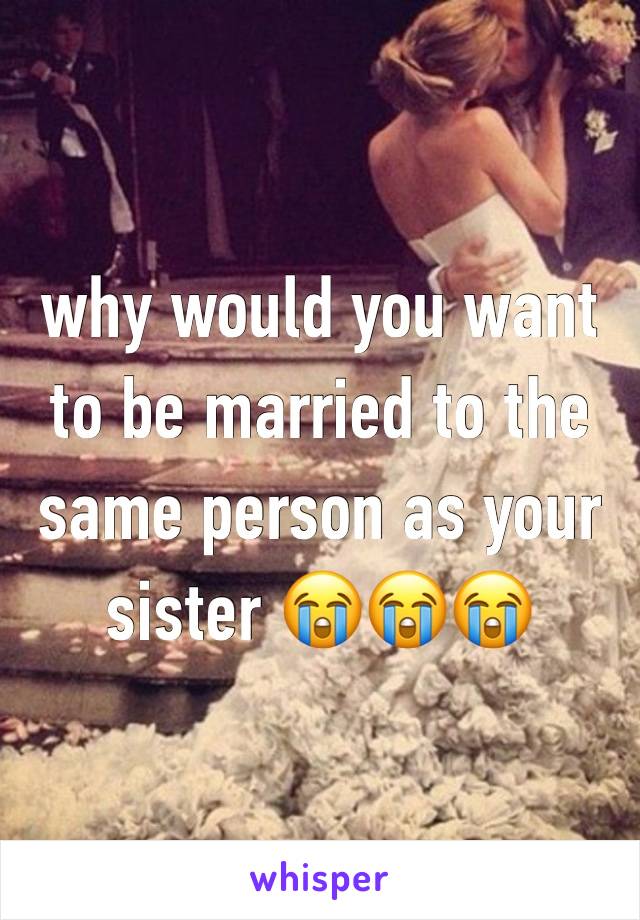why would you want to be married to the same person as your sister 😭😭😭