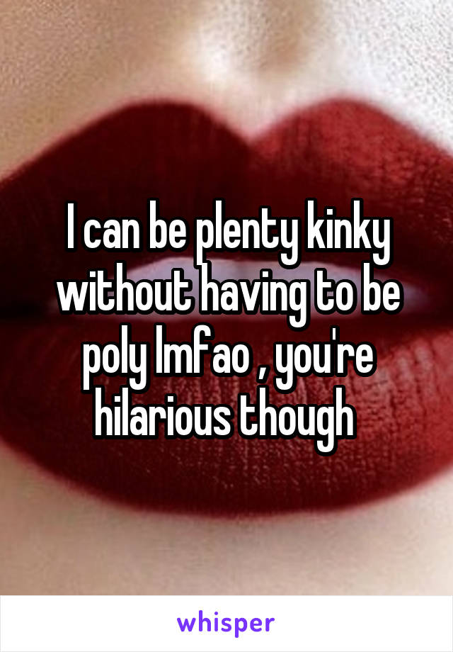 I can be plenty kinky without having to be poly lmfao , you're hilarious though 