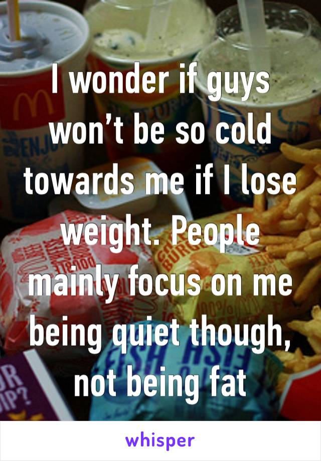 I wonder if guys won’t be so cold towards me if I lose weight. People mainly focus on me being quiet though, not being fat