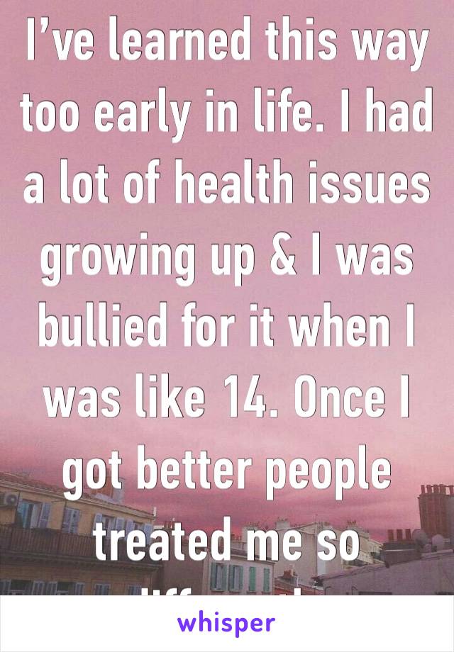 I’ve learned this way too early in life. I had a lot of health issues growing up & I was bullied for it when I was like 14. Once I got better people treated me so differently