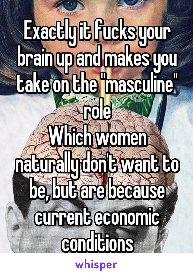 Exactly it fucks your brain up and makes you take on the "masculine" role
Which women naturally don't want to be, but are because current economic conditions