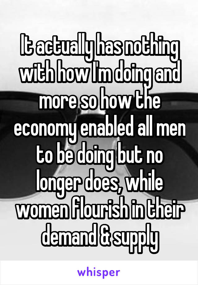 It actually has nothing with how I'm doing and more so how the economy enabled all men to be doing but no longer does, while women flourish in their demand & supply