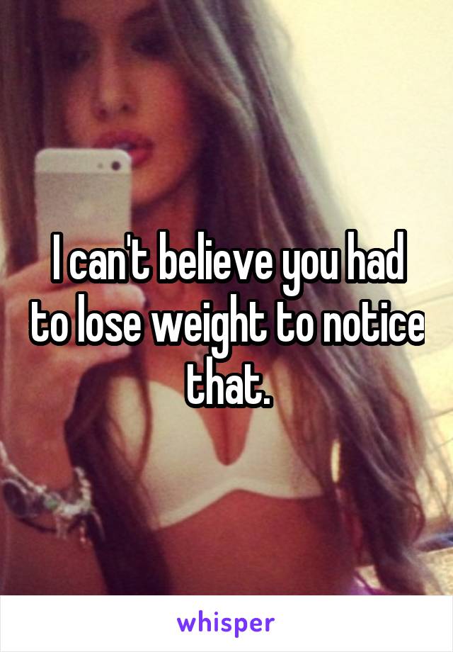 I can't believe you had to lose weight to notice that.