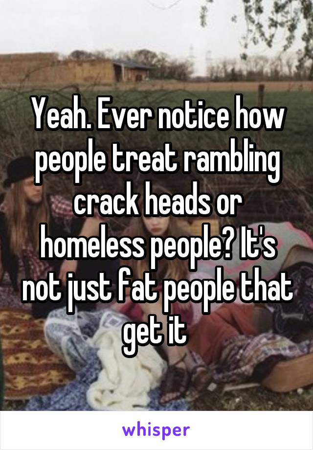 Yeah. Ever notice how people treat rambling crack heads or homeless people? It's not just fat people that get it 