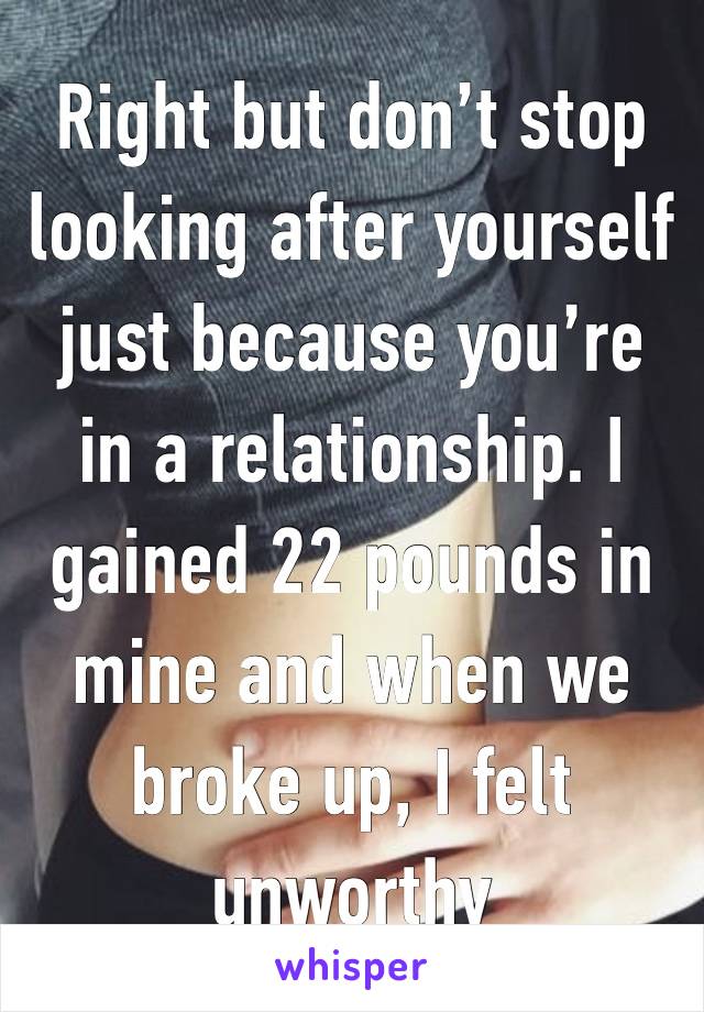 Right but don’t stop looking after yourself just because you’re in a relationship. I gained 22 pounds in mine and when we broke up, I felt unworthy 