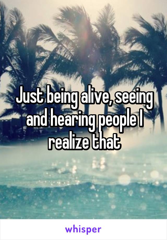 Just being alive, seeing and hearing people I realize that