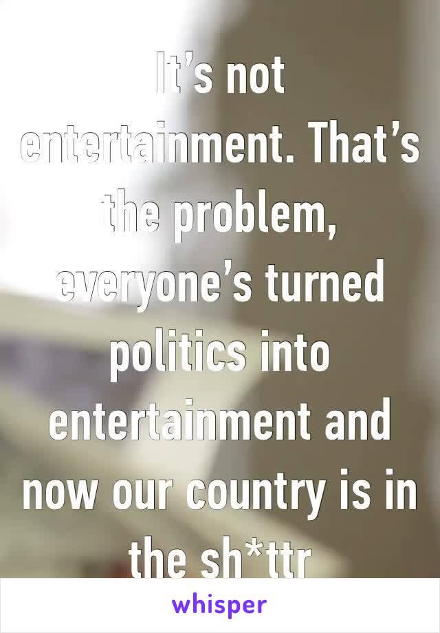 It’s not entertainment. That’s the problem, everyone’s turned politics into entertainment and now our country is in the sh*ttr