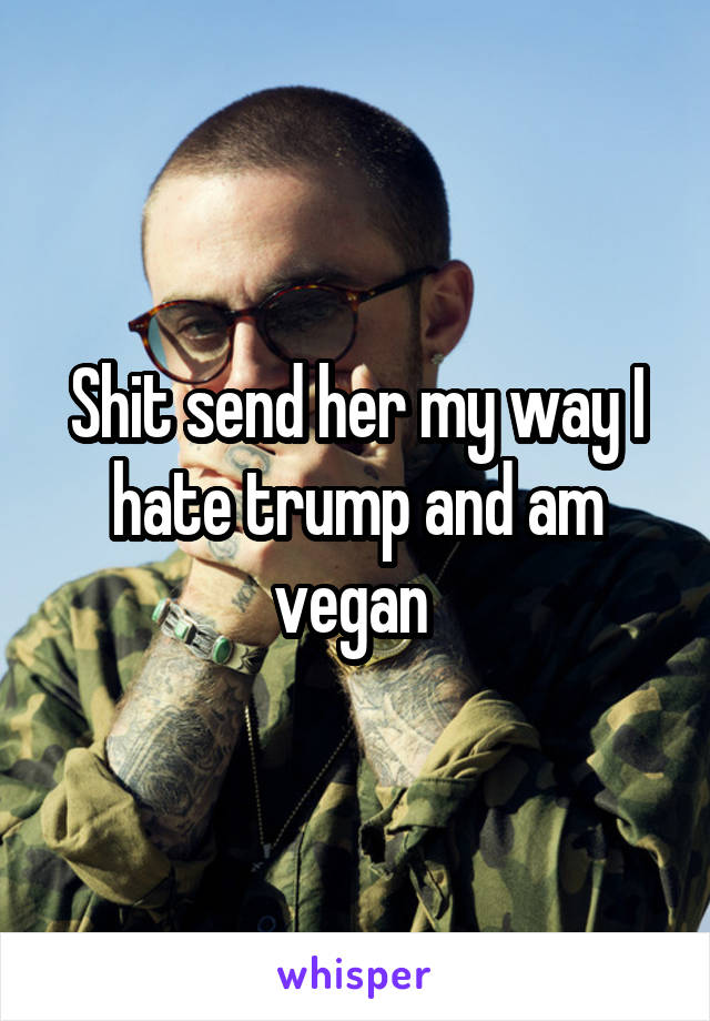 Shit send her my way I hate trump and am vegan 