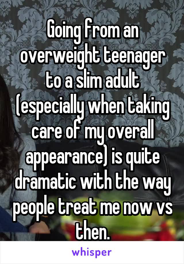 Going from an overweight teenager to a slim adult (especially when taking care of my overall appearance) is quite dramatic with the way people treat me now vs then.