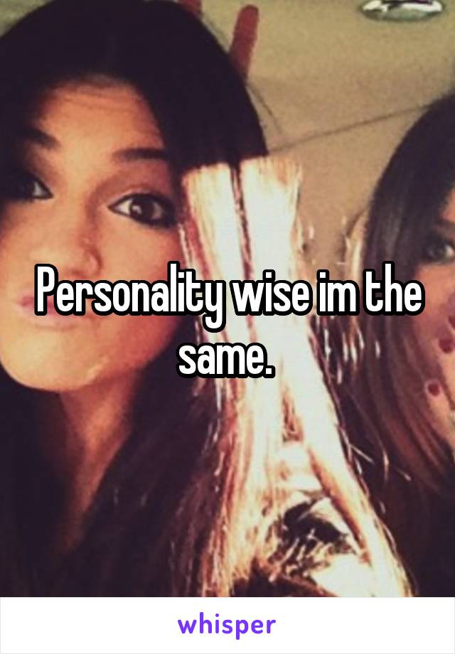 Personality wise im the same. 