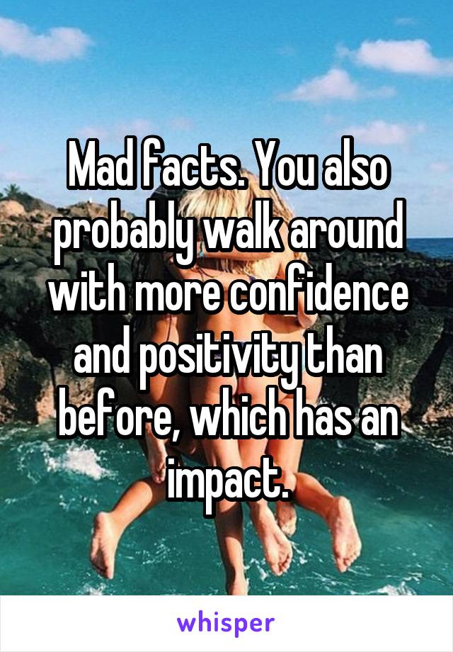Mad facts. You also probably walk around with more confidence and positivity than before, which has an impact.