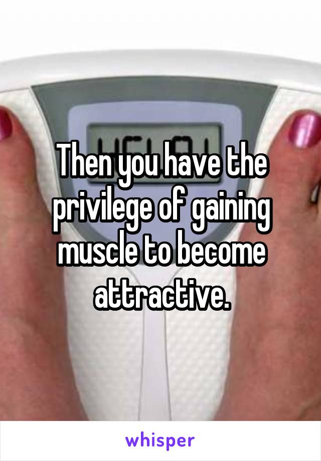 Then you have the privilege of gaining muscle to become attractive.