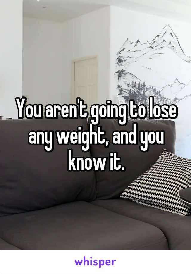 You aren't going to lose any weight, and you know it.
