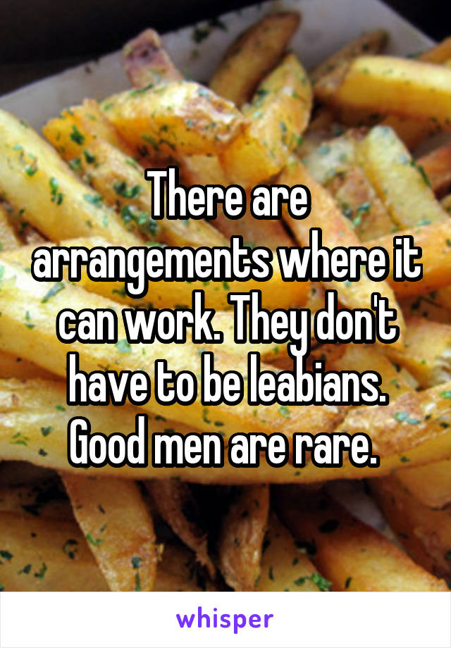 There are arrangements where it can work. They don't have to be leabians. Good men are rare. 