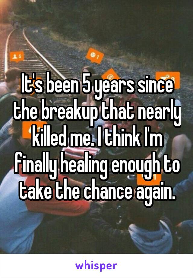 It's been 5 years since the breakup that nearly killed me. I think I'm finally healing enough to take the chance again.