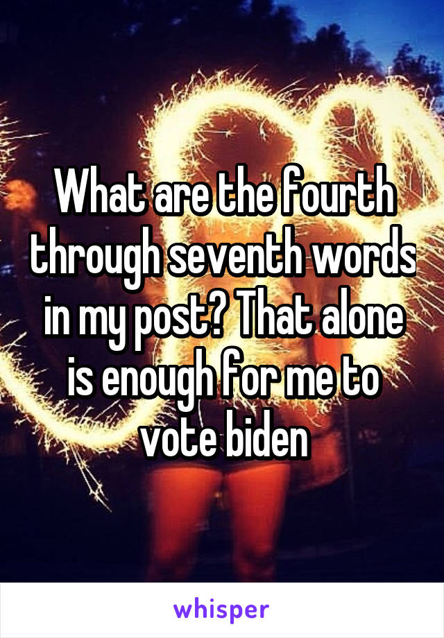 What are the fourth through seventh words in my post? That alone is enough for me to vote biden