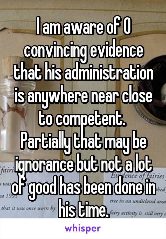 I am aware of 0 convincing evidence that his administration is anywhere near close to competent. 
Partially that may be ignorance but not a lot of good has been done in his time.