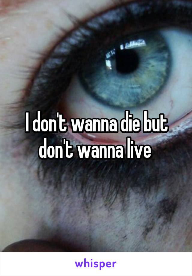I don't wanna die but don't wanna live 