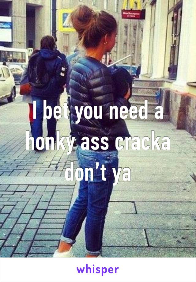 I bet you need a honky ass cracka don’t ya