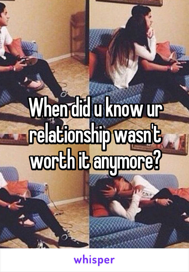 When did u know ur relationship wasn't worth it anymore?