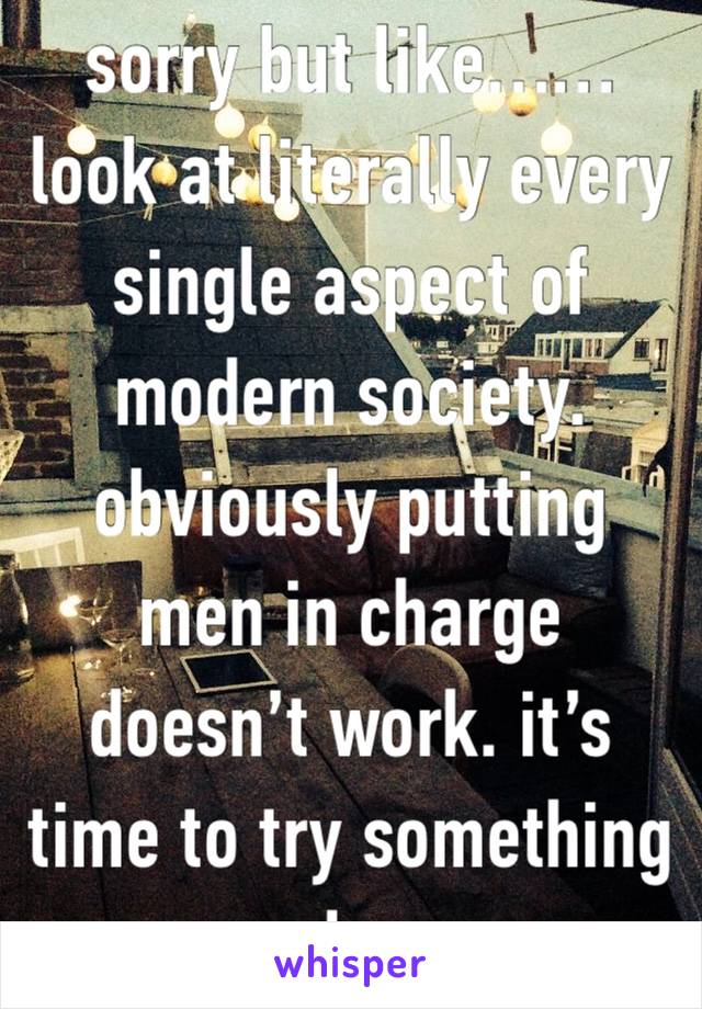 sorry but like…… look at literally every single aspect of modern society. obviously putting men in charge doesn’t work. it’s time to try something else