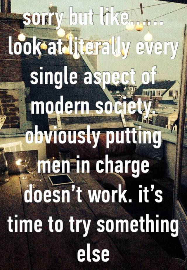 sorry but like…… look at literally every single aspect of modern society. obviously putting men in charge doesn’t work. it’s time to try something else
