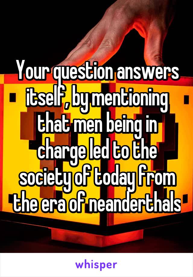 Your question answers itself, by mentioning that men being in charge led to the society of today from the era of neanderthals