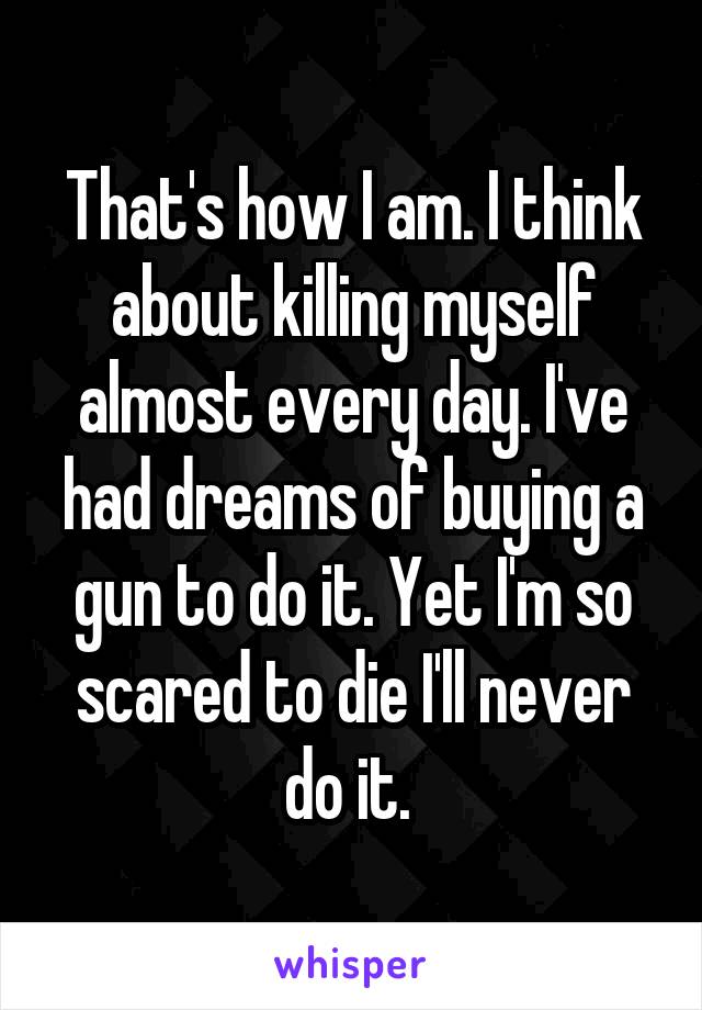 That's how I am. I think about killing myself almost every day. I've had dreams of buying a gun to do it. Yet I'm so scared to die I'll never do it. 