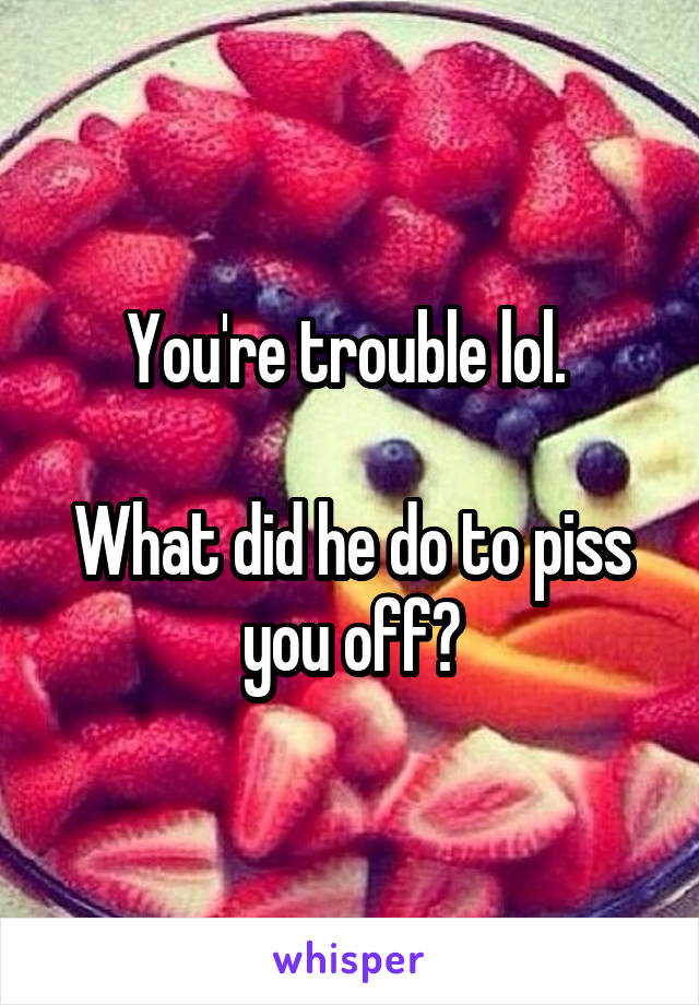 You're trouble lol. 

What did he do to piss you off?