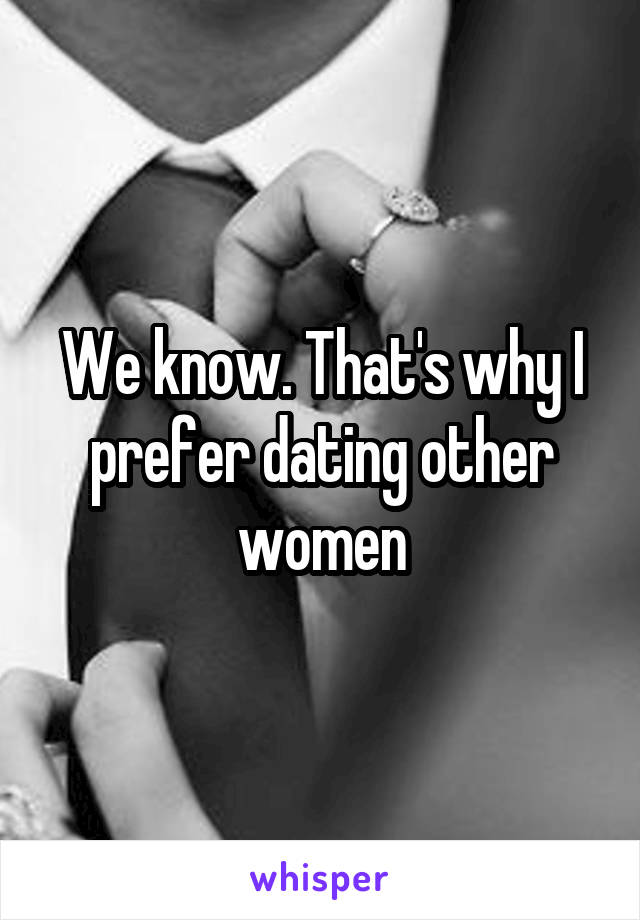 We know. That's why I prefer dating other women
