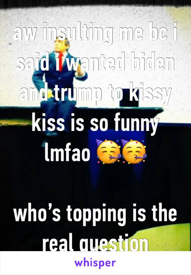 aw insulting me bc i said i wanted biden and trump to kissy kiss is so funny lmfao 🥳🥳

who’s topping is the real question