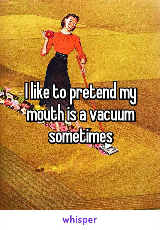 I like to pretend my mouth is a vacuum sometimes
