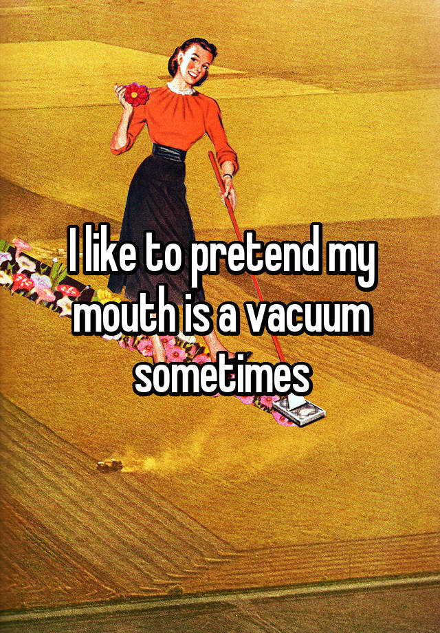 I like to pretend my mouth is a vacuum sometimes