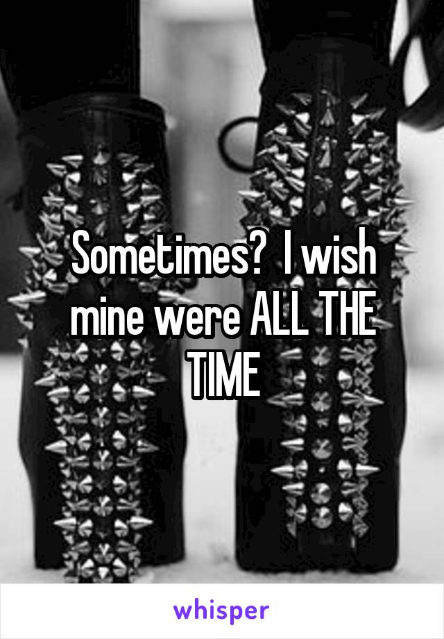 Sometimes?  I wish mine were ALL THE TIME