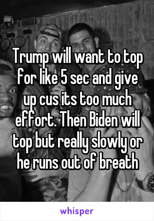 Trump will want to top for like 5 sec and give up cus its too much effort. Then Biden will top but really slowly or he runs out of breath