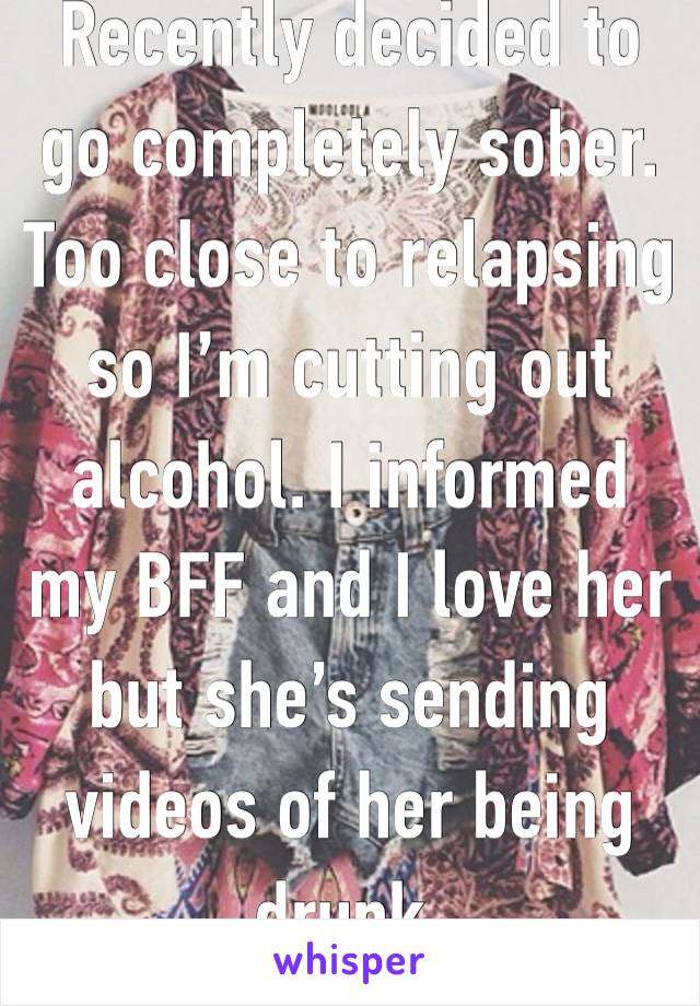 Recently decided to go completely sober. Too close to relapsing so I’m cutting out alcohol. I informed my BFF and I love her but she’s sending videos of her being drunk.