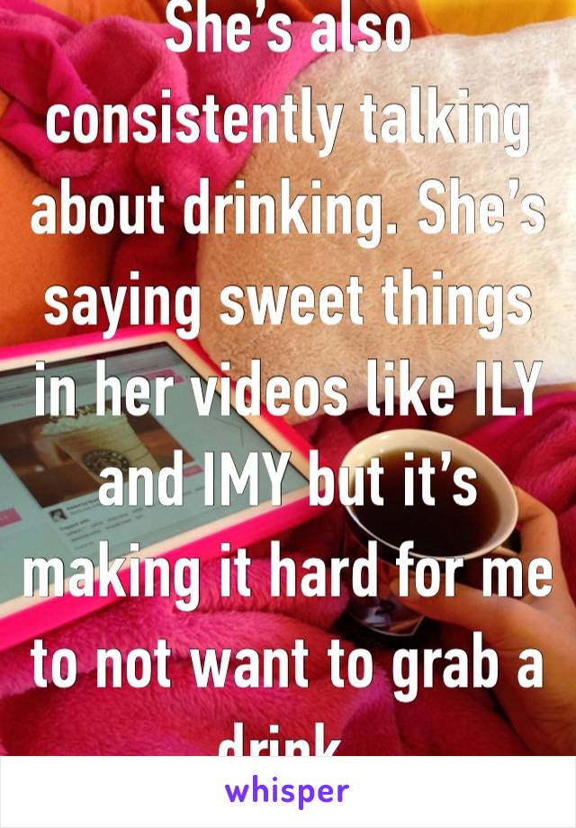 She’s also consistently talking about drinking. She’s saying sweet things in her videos like ILY and IMY but it’s making it hard for me to not want to grab a drink.