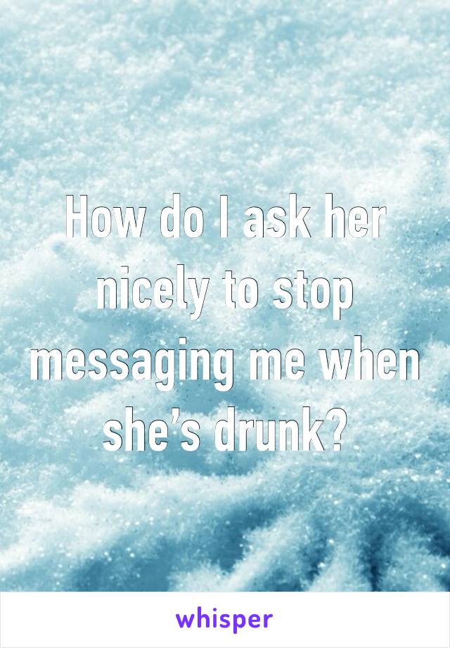 How do I ask her nicely to stop messaging me when she’s drunk?