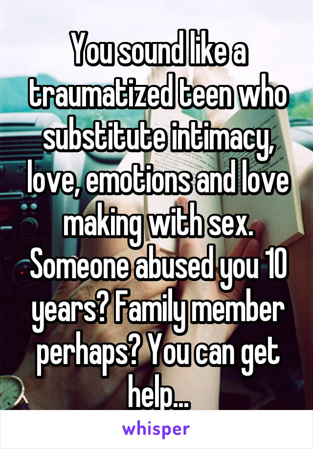 You sound like a traumatized teen who substitute intimacy, love, emotions and love making with sex. Someone abused you 10 years? Family member perhaps? You can get help...
