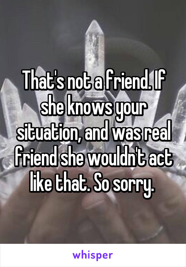 That's not a friend. If she knows your situation, and was real friend she wouldn't act like that. So sorry. 