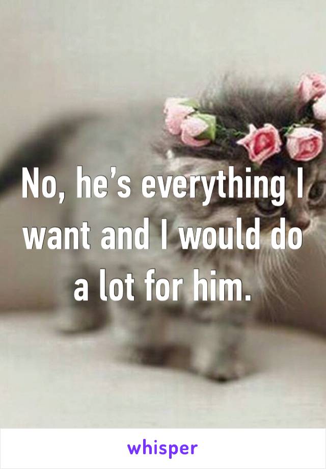 No, he’s everything I want and I would do a lot for him.