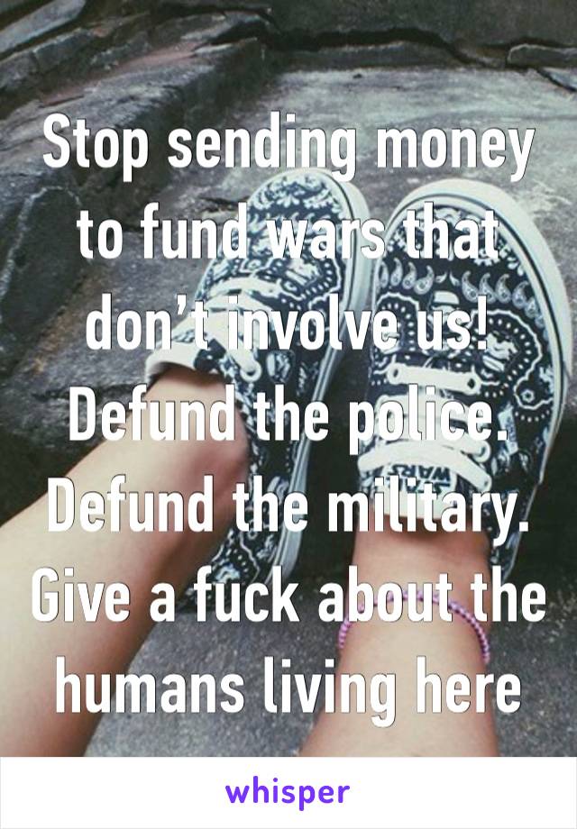 Stop sending money to fund wars that don’t involve us! Defund the police. Defund the military. Give a fuck about the humans living here